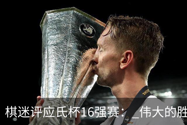 棋迷评应氏杯16强赛： 伟大的胜利！给王星昊满分